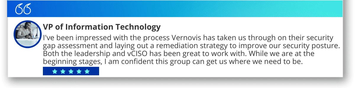 “I've been impressed with the process Vernovis has taken us through on their security gap assessment and laying out a remediation strategy to improve our security posture. Both the leadership and vCISO have been great to work with. While we are at the beginning stages, I am confident this group can get us where we need to be.”
